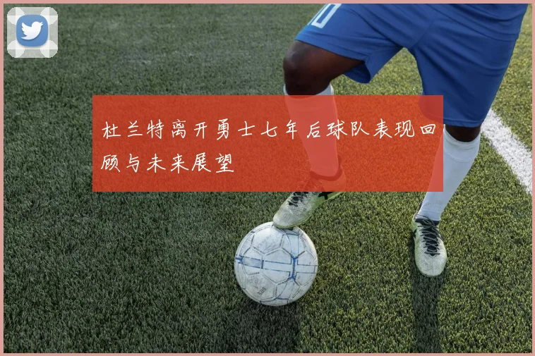 杜兰特离开勇士七年后球队表现回顾与未来展望