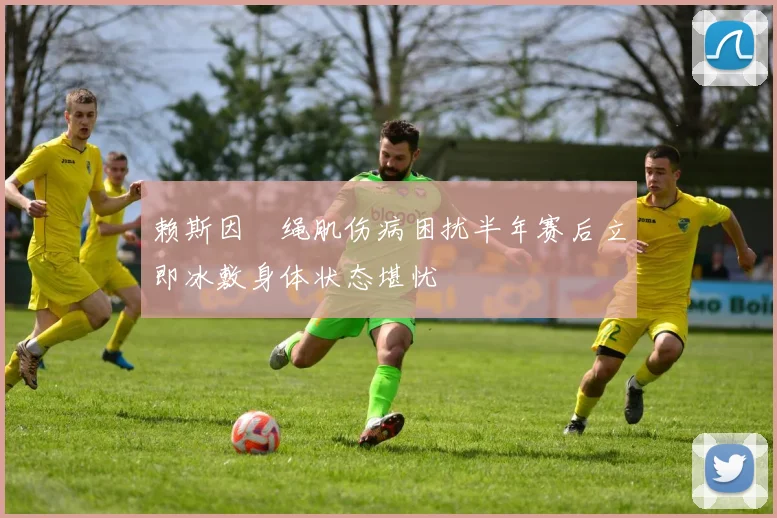 赖斯因腘绳肌伤病困扰半年赛后立即冰敷身体状态堪忧