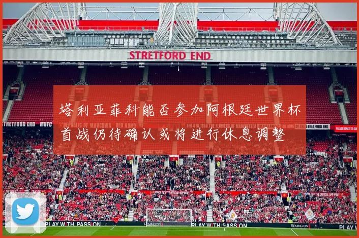 塔利亚菲科能否参加阿根廷世界杯首战仍待确认或将进行休息调整