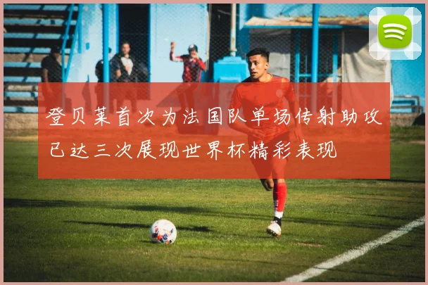 登贝莱首次为法国队单场传射助攻已达三次展现世界杯精彩表现