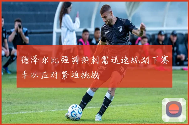 德泽尔比强调热刺需迅速规划下赛季以应对紧迫挑战