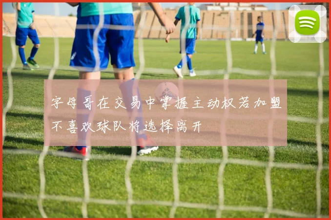 字母哥在交易中掌握主动权若加盟不喜欢球队将选择离开