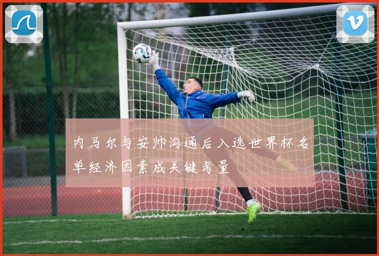 内马尔与安帅沟通后入选世界杯名单经济因素成关键考量