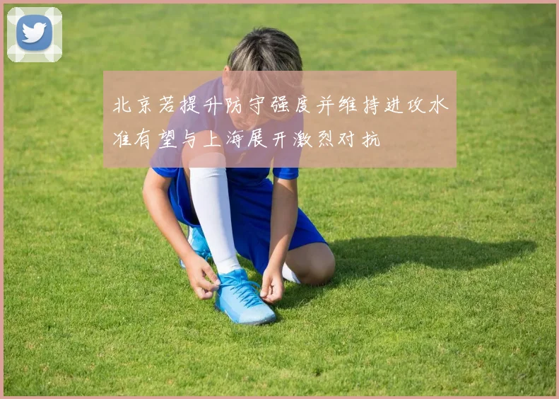 北京若提升防守强度并维持进攻水准有望与上海展开激烈对抗