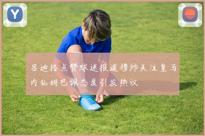 吕迪格点赞球迷报道穆帅关注皇马内乱姆巴佩态度引发热议
