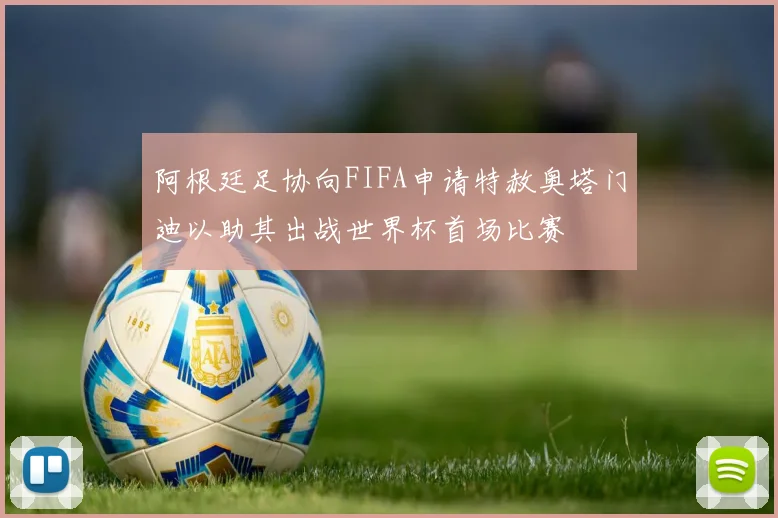 阿根廷足协向FIFA申请特赦奥塔门迪以助其出战世界杯首场比赛