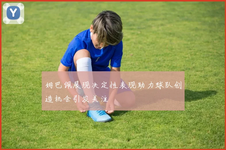 姆巴佩展现决定性表现助力球队创造机会引发关注