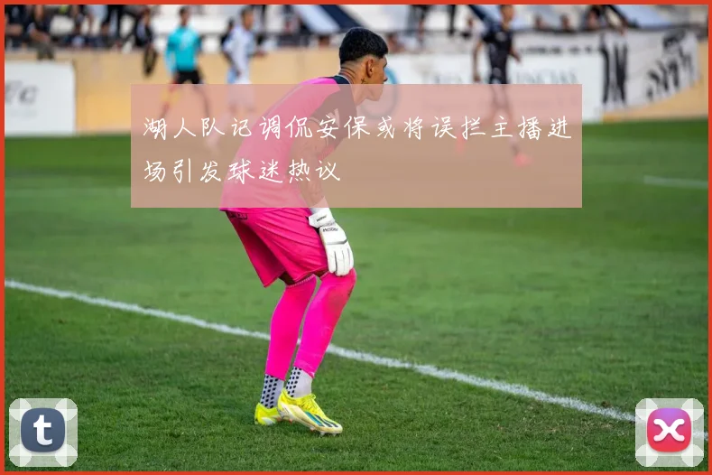 湖人队记调侃安保或将误拦主播进场引发球迷热议