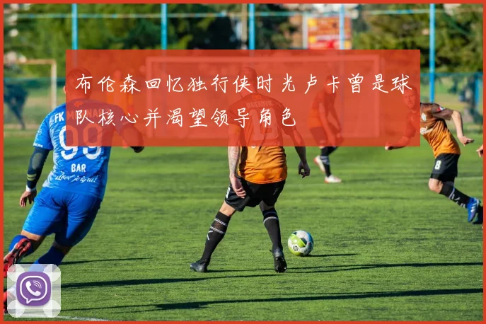 布伦森回忆独行侠时光卢卡曾是球队核心并渴望领导角色
